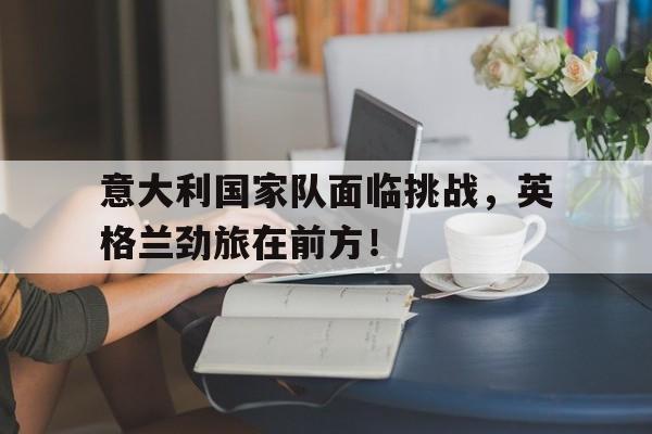 意大利国家队面临挑战，英格兰劲旅在前方！