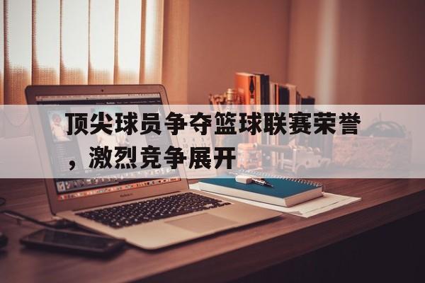 顶尖球员争夺篮球联赛荣誉，激烈竞争展开