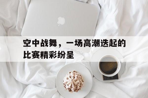 空中战舞，一场高潮迭起的比赛精彩纷呈